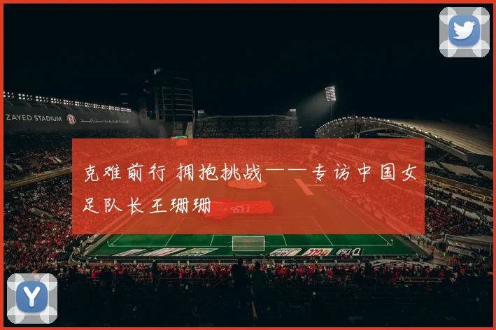 克难前行 拥抱挑战——专访中国女足队长王珊珊