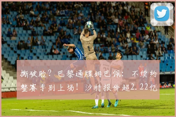 撕破脸？巴黎通牒姆巴佩：不续约整赛季别上场！沙特报价超2.22亿