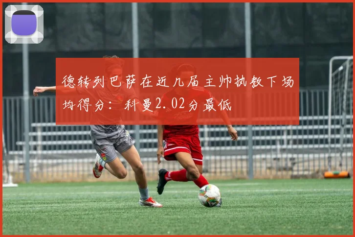 德转列巴萨在近几届主帅执教下场均得分：科曼2.02分最低