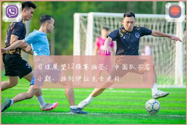 日媒展望12强赛抽签：中国队不容小觑，抽到伊拉克会更好