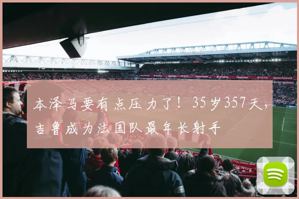 本泽马要有点压力了！35岁357天，吉鲁成为法国队最年长射手
