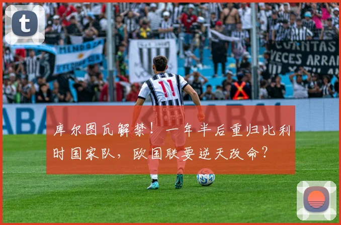 库尔图瓦解禁！一年半后重归比利时国家队，欧国联要逆天改命？