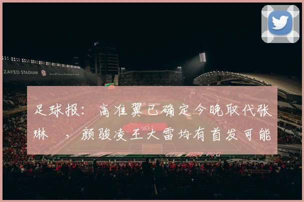 足球报：高准翼已确定今晚取代张琳芃，颜骏凌王大雷均有首发可能