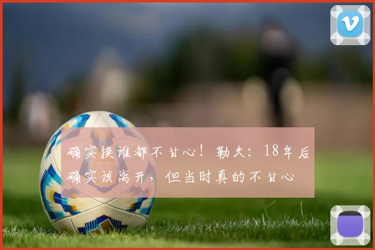确实换谁都不甘心！勒夫：18年后确实该离开，但当时真的不甘心