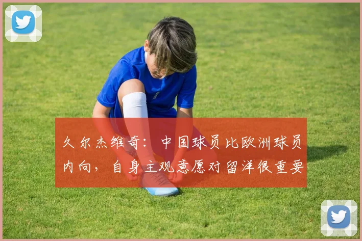 久尔杰维奇：中国球员比欧洲球员内向，自身主观意愿对留洋很重要