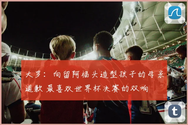 大罗：向留阿福头造型孩子的母亲道歉 最喜欢世界杯决赛的双响
