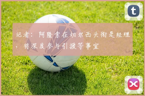 记者：阿隆索在切尔西头衔是经理，将深度参与引援等事宜