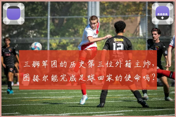 三狮军团的历史第三位外籍主帅，图赫尔能完成足球回家的使命吗？
