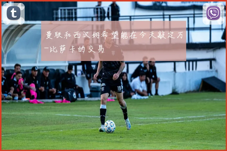 曼联和西汉姆希望能在今天敲定万-比萨卡的交易