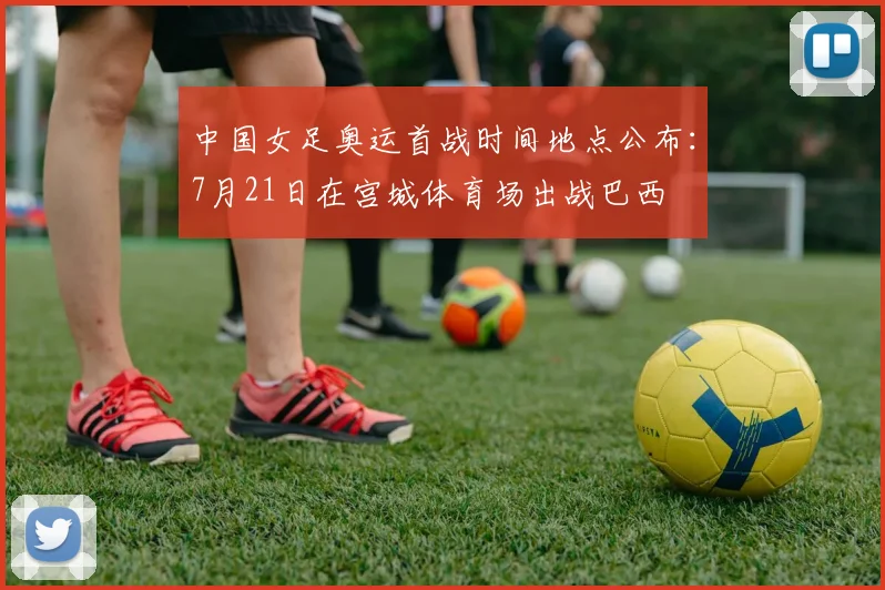 中国女足奥运首战时间地点公布：7月21日在宫城体育场出战巴西