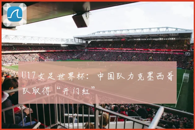 U17女足世界杯：中国队力克墨西哥队取得“开门红”