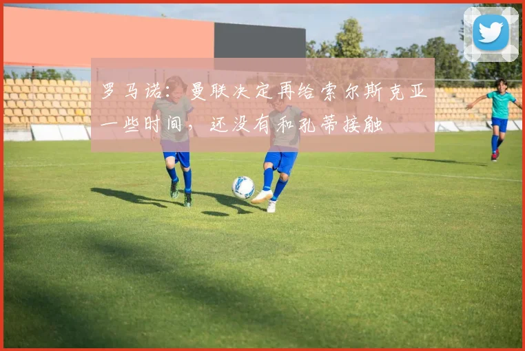 罗马诺：曼联决定再给索尔斯克亚一些时间，还没有和孔蒂接触