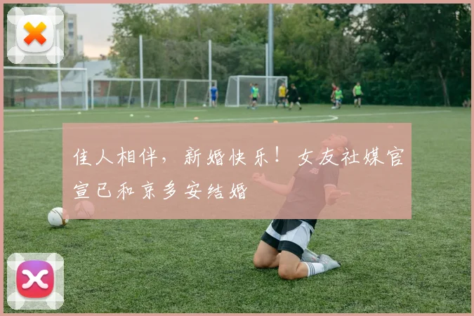 佳人相伴，新婚快乐！女友社媒官宣已和京多安结婚