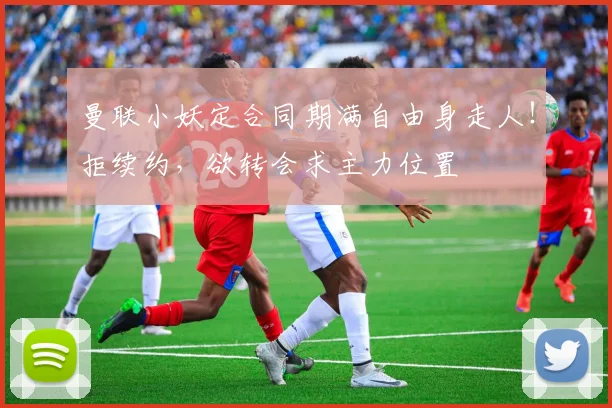 曼联小妖定合同期满自由身走人！拒续约，欲转会求主力位置