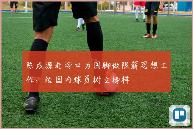 陈戌源赴海口为国脚做限薪思想工作，给国内球员树立榜样