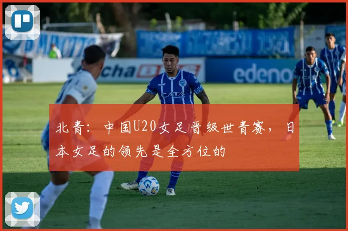北青：中国U20女足晋级世青赛，日本女足的领先是全方位的