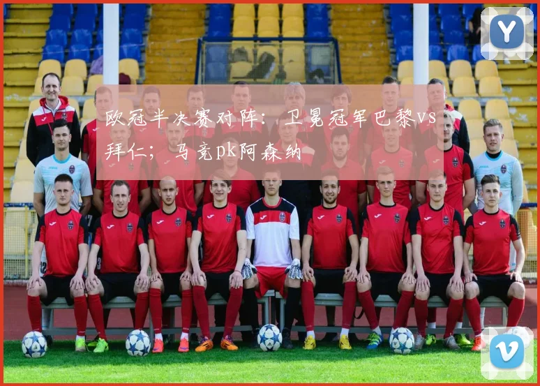 欧冠半决赛对阵：卫冕冠军巴黎vs拜仁；马竞pk阿森纳